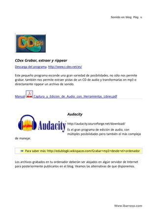 Sonido en blog. Pág. 16




CDex Grabar, extraer y rippear
Descarga del programa. http://www.c-dex.net/es/

Este pequeño programa esconde una gran variedad de posibilidades, no sólo nos permite
grabar, también nos permite extraer pistas de un CD de audio y transformarlas en mp3 o
directamente rippear un archivo de sonido.


Manual        Captura_y_Edicion_de_Audio_con_Herramientas_Libres.pdf




                                     Audacity

                                     http://audacity.sourceforge.net/download/
                                     Es el gran programa de edición de audio, con
                                     múltiples posibilidades pero también el más complejo
de manejar.


         Para saber más: http://edublogki.wikispaces.com/Grabar+mp3+desde+el+ordenador


Los archivos grabados en tu ordenador deberán ser alojados en algún servidor de Internet
para posteriormente publicarlos en el blog. Veamos las alternativas de que disponemos.




                                                                      Www.lbarroso.com
 