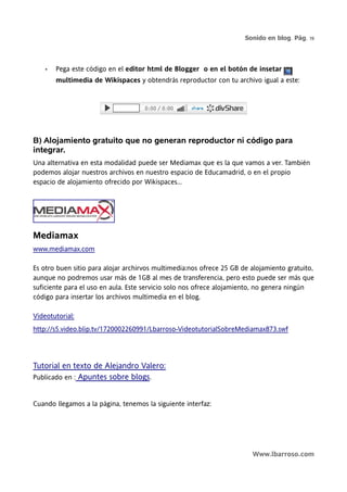 Sonido en blog. Pág. 19




    •   Pega este código en el editor html de Blogger o en el botón de insetar
        multimedia de Wikispaces y obtendrás reproductor con tu archivo igual a este:




B) Alojamiento gratuito que no generan reproductor ni código para
integrar.
Una alternativa en esta modalidad puede ser Mediamax que es la que vamos a ver. También
podemos alojar nuestros archivos en nuestro espacio de Educamadrid, o en el propio
espacio de alojamiento ofrecido por Wikispaces...




Mediamax
www.mediamax.com

Es otro buen sitio para alojar archirvos multimedia:nos ofrece 25 GB de alojamiento gratuito,
aunque no podremos usar más de 1GB al mes de transferencia, pero esto puede ser más que
suficiente para el uso en aula. Este servicio solo nos ofrece alojamiento, no genera ningún
código para insertar los archivos multimedia en el blog.

Videotutorial:
http://s5.video.blip.tv/1720002260991/Lbarroso-VideotutorialSobreMediamax873.swf




Tutorial en texto de Alejandro Valero:
Publicado en : Apuntes sobre blogs.


Cuando llegamos a la página, tenemos la siguiente interfaz:




                                                                        Www.lbarroso.com
 