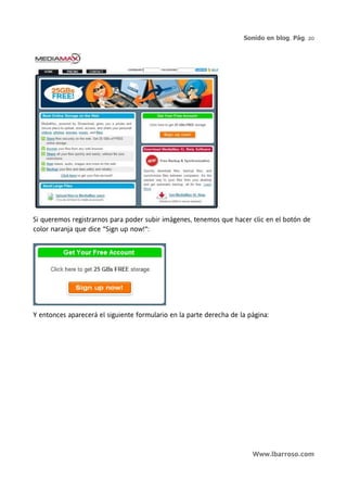 Sonido en blog. Pág. 20




Si queremos registrarnos para poder subir imágenes, tenemos que hacer clic en el botón de
color naranja que dice "Sign up now!":




Y entonces aparecerá el siguiente formulario en la parte derecha de la página:




                                                                        Www.lbarroso.com
 