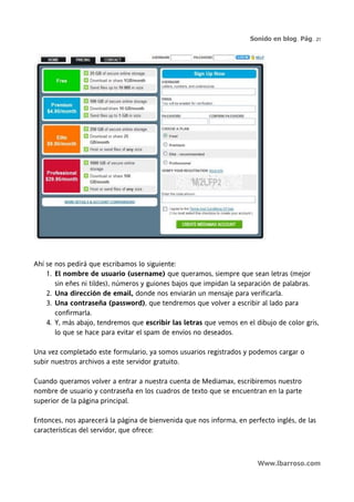 Sonido en blog. Pág. 21




Ahí se nos pedirá que escribamos lo siguiente:
    1. El nombre de usuario (username) que queramos, siempre que sean letras (mejor
       sin eñes ni tildes), números y guiones bajos que impidan la separación de palabras.
    2. Una dirección de email, donde nos enviarán un mensaje para verificarla.
    3. Una contraseña (password), que tendremos que volver a escribir al lado para
       confirmarla.
    4. Y, más abajo, tendremos que escribir las letras que vemos en el dibujo de color gris,
       lo que se hace para evitar el spam de envíos no deseados.

Una vez completado este formulario, ya somos usuarios registrados y podemos cargar o
subir nuestros archivos a este servidor gratuito.

Cuando queramos volver a entrar a nuestra cuenta de Mediamax, escribiremos nuestro
nombre de usuario y contraseña en los cuadros de texto que se encuentran en la parte
superior de la página principal.

Entonces, nos aparecerá la página de bienvenida que nos informa, en perfecto inglés, de las
características del servidor, que ofrece:



                                                                        Www.lbarroso.com
 