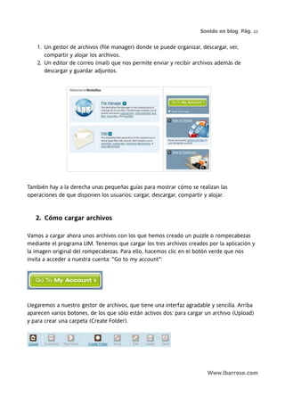 Sonido en blog. Pág. 22


    1. Un gestor de archivos (file manager) donde se puede organizar, descargar, ver,
       compartir y alojar los archivos.
    2. Un editor de correo (mail) que nos permite enviar y recibir archivos además de
       descargar y guardar adjuntos.




También hay a la derecha unas pequeñas guías para mostrar cómo se realizan las
operaciones de que disponen los usuarios: cargar, descargar, compartir y alojar.



   2. Cómo cargar archivos

Vamos a cargar ahora unos archivos con los que hemos creado un puzzle o rompecabezas
mediante el programa LIM. Tenemos que cargar los tres archivos creados por la aplicación y
la imagen original del rompecabezas. Para ello, hacemos clic en el botón verde que nos
invita a acceder a nuestra cuenta: "Go to my account":




Llegaremos a nuestro gestor de archivos, que tiene una interfaz agradable y sencilla. Arriba
aparecen varios botones, de los que sólo están activos dos: para cargar un archivo (Upload)
y para crear una carpeta (Create Folder).




                                                                         Www.lbarroso.com
 