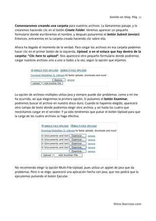 Sonido en blog. Pág. 23


Comenzaremos creando una carpeta para nuestros archivos. La llamaremos paisaje, y la
crearemos haciendo clic en el botón Create Folder. Veremos aparecer un pequeño
formulario donde escribiremos el nombre, y después pulsaremos el botón Submit (enviar).
Entonces, entraremos en la carpeta creada haciendo clic sobre ella.

Ahora ha llegado el momento de la verdad. Para cargar los archivos en esa carpeta podemos
hacer clic en el primer botón de la izquierda, Upload, o en el enlace que hay dentro de la
carpeta: "Clic here to upload". Nos aparecerá otro pequeño formulario donde podremos
cargar nuestros archivos uno a uno o todos a la vez, según la opción que elijamos:




La opción de archivos múltiples utiliza Java y siempre puede dar problemas, como a mí me
ha ocurrido, así que elegiremos la primera opción. Si pulsamos el botón Examinar,
podremos buscar el archivo en nuestro disco duro. Cuando lo hayamos elegido, aparecerá
otro campo de texto donde podremos elegir otro archivo, y así hasta los cuatro que
necesitamos cargar en el servidor. Y ya sólo tendremos que pulsar el botón Upload para que
la carga de los cuatro archivos se haga efectiva.




No recomiendo elegir la opción Multi-File-Upload, pues utiliza un applet de Java que da
problemas. Pero si se elige, aparecerá una aplicación hecha con Java, que nos pedirá que la
ejecutemos pulsando el botón Ejecutar.




                                                                        Www.lbarroso.com
 