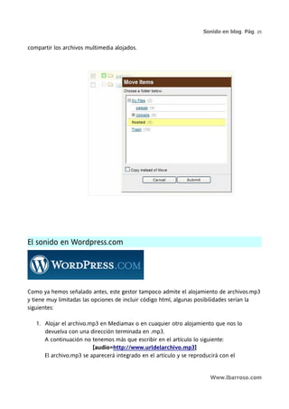 Sonido en blog. Pág. 25


compartir los archivos multimedia alojados.




El sonido en Wordpress.com




Como ya hemos señalado antes, este gestor tampoco admite el alojamiento de archivos.mp3
y tiene muy limitadas las opciones de incluir código html, algunas posibilidades serían la
siguientes:

   1. Alojar el archivo.mp3 en Mediamax o en cuaquier otro alojamiento que nos lo
      devuelva con una dirección terminada en .mp3.
      A continuación no tenemos más que escribir en el artículo lo siguiente:
                         [audio=http://www.urldelarchivo.mp3]
      El archivo.mp3 se aparecerá integrado en el artículo y se reproducirá con el


                                                                      Www.lbarroso.com
 