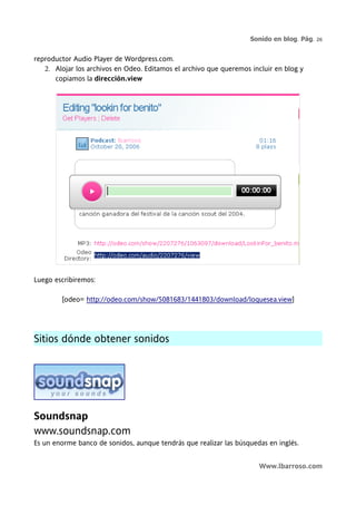 Sonido en blog. Pág. 26


reproductor Audio Player de Wordpress.com.
   2. Alojar los archivos en Odeo. Editamos el archivo que queremos incluir en blog y
      copiamos la dirección.view




Luego escribiremos:

        [odeo= http://odeo.com/show/5081683/1441803/download/loquesea.view]




Sitios dónde obtener sonidos




Soundsnap
www.soundsnap.com
Es un enorme banco de sonidos, aunque tendrás que realizar las búsquedas en inglés.


                                                                       Www.lbarroso.com
 