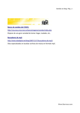 Sonido en blog. Pág. 27




Banco de sonidos del CNICE.
http://recursos.cnice.mec.es/bancoimagenes/sonidos/index.php
Dispone de una gran variedad de temas: hogar, ciudades, etc..

Buscadores de mp3.
http://www.vidadigital.net/blog/2007/12/17/buscadores-de-mp3/
Sitos especializados en localizar archivos de música en formato mp3.




                                                                         Www.lbarroso.com
 