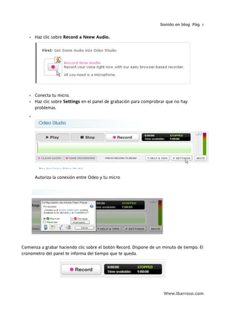 Sonido en blog. Pág. 5


   •   Haz clic sobre Record a Neew Audio.




   •   Conecta tu micro.
   •   Haz clic sobre Settings en el panel de grabación para comprobrar que no hay
       problemas.
   •




       Autoriza la conexión entre Odeo y tu micro




Comienza a grabar haciendo clic sobre el botón Record. Dispone de un minuto de tiempo. El
cronometro del panel te informa del tiempo que te queda.




                                                                      Www.lbarroso.com
 