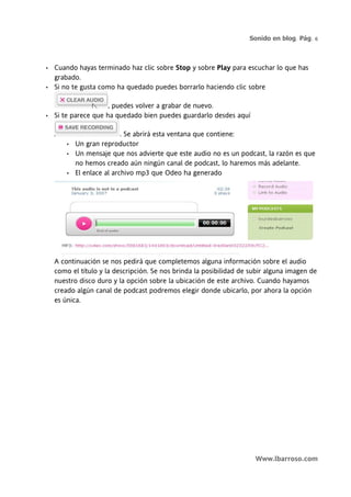 Sonido en blog. Pág. 6



•   Cuando hayas terminado haz clic sobre Stop y sobre Play para escuchar lo que has
    grabado.
•   Si no te gusta como ha quedado puedes borrarlo haciendo clic sobre

                      , puedes volver a grabar de nuevo.
•   Si te parece que ha quedado bien puedes guardarlo desdes aquí

                            . Se abrirá esta ventana que contiene:
        •   Un gran reproductor
        •   Un mensaje que nos advierte que este audio no es un podcast, la razón es que
            no hemos creado aún ningún canal de podcast, lo haremos más adelante.
        •   El enlace al archivo mp3 que Odeo ha generado




    A continuación se nos pedirá que completemos alguna información sobre el audio
    como el título y la descripción. Se nos brinda la posibilidad de subir alguna imagen de
    nuestro disco duro y la opción sobre la ubicación de este archivo. Cuando hayamos
    creado algún canal de podcast podremos elegir donde ubicarlo, por ahora la opción
    es única.




                                                                      Www.lbarroso.com
 