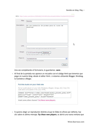 Sonido en blog. Pág. 7




    Una vez completando el formulario, lo guardamos -save-.
•   Al final de la pantalla nos aparece un recuadro con el código html que tenemos que
    pegar en nuestro blog -desde el editor html-, si estamos utilizando Blogger, Nireblog,
    la Coctelera o Blogia.




•   Si quieres elegir un reproductor distinto al que te Odeo te ofrece por defecto, haz
    clic sobre el ultimo mensaje: Try these new players, se abrirá una nueva ventana que


                                                                      Www.lbarroso.com
 