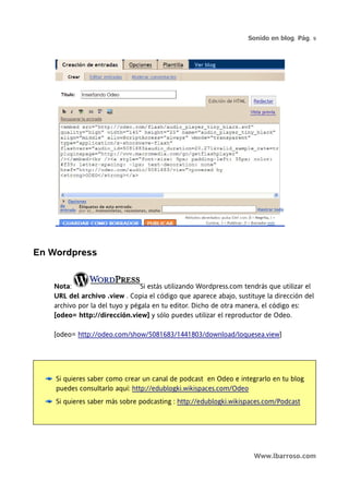 Sonido en blog. Pág. 9




En Wordpress


   Nota:                        Si estás utilizando Wordpress.com tendrás que utilizar el
   URL del archivo .view . Copia el código que aparece abajo, sustituye la dirección del
   archivo por la del tuyo y pégala en tu editor. Dicho de otra manera, el código es:
   [odeo= http://dirección.view] y sólo puedes utilizar el reproductor de Odeo.

   [odeo= http://odeo.com/show/5081683/1441803/download/loquesea.view]




    Si quieres saber como crear un canal de podcast en Odeo e integrarlo en tu blog
    puedes consultarlo aquí: http://edublogki.wikispaces.com/Odeo
    Si quieres saber más sobre podcasting : http://edublogki.wikispaces.com/Podcast




                                                                     Www.lbarroso.com
 