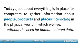 IEEE RFID 2019 Jeffrey Dungen
Today, just about everything is in place for
computers to gather information about
people, products and places interacting in
the physical world in which we live.
—without the need for human-entered data.
 