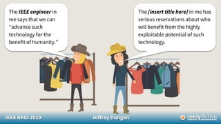 IEEE RFID 2019 Jeffrey Dungen
The IEEE engineer in
me says that we can
“advance such
technology for the
benefit of humanity.”
The [insert title here] in me has
serious reservations about who
will benefit from the highly
exploitable potential of such
technology.
 