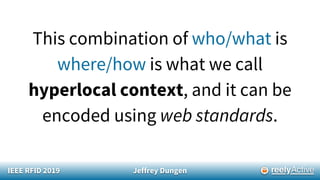 IEEE RFID 2019 Jeffrey Dungen
This combination of who/what is
where/how is what we call
hyperlocal context, and it can be
encoded using web standards.
 