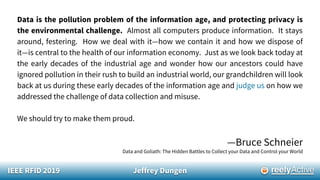 IEEE RFID 2019 Jeffrey Dungen
Data is the pollution problem of the information age, and protecting privacy is
the environmental challenge. Almost all computers produce information. It stays
around, festering. How we deal with it—how we contain it and how we dispose of
it—is central to the health of our information economy. Just as we look back today at
the early decades of the industrial age and wonder how our ancestors could have
ignored pollution in their rush to build an industrial world, our grandchildren will look
back at us during these early decades of the information age and judge us on how we
addressed the challenge of data collection and misuse.
We should try to make them proud.
—Bruce Schneier
Data and Goliath: The Hidden Battles to Collect your Data and Control your World
 