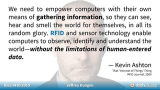 We need to empower computers with their own
means of gathering information, so they can see,
hear and smell the world for themselves, in all its
random glory. RFID and sensor technology enable
computers to observe, identify and understand the
world—without the limitations of human-entered
data.
— Kevin Ashton
That 'Internet of Things' Thing
RFID Journal, 2009
IEEE RFID 2019 Jeffrey Dungen
 