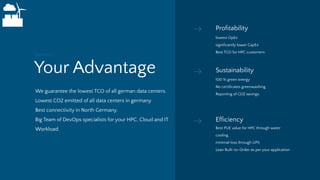Your Advantage
We guarantee the lowest TCO of all german data centers.
Lowest CO2 emitted of all data centers in germany
Best connectivity in North Germany.
Big Team of DevOps specialists for your HPC, Cloud and IT
Workload.
Summary
Proﬁtability
lowest OpEx
signiﬁcantly lower CapEx
Best TCO for HPC customers
Sustainability
100 % green energy
No certiﬁcates greenwashing.
Reporting of CO2 savings.
Efﬁciency
Best PUE value for HPC through water
cooling.
minimal loss through UPS
Lean Built-to-Order as per your application
 