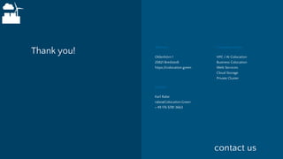Thank you! Oldenhörn 1
25821 Bredstedt
https://colocation.green
HPC / AI Colocation
Business Colocation
Web Services
Cloud Storage
Private Cluster
Address Colocation.Green
Karl Rabe
rabe@Colocation.Green
+ 49 176 5781 3663
Contact
contact us
 