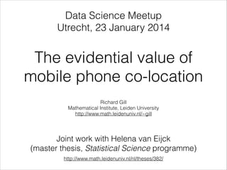 The evidential value of
mobile phone co-location
Richard Gill
Mathematical Institute, Leiden University
http://www.math.leidenuniv.nl/~gill
Joint work with Helena van Eijck
(master thesis, Statistical Science programme)
http://www.math.leidenuniv.nl/nl/theses/382/
Data Science Meetup
Utrecht, 23 January 2014
 