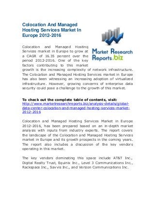 Colocation And Managed
Hosting Services Market In
Europe 2012-2016
Colocation and Managed Hosting
Services market in Europe to grow at
a CAGR of 16.35 percent over the
period 2012-2016. One of the key
factors contributing to this market
growth is the increasing complexity of network infrastructure.
The Colocation and Managed Hosting Services market in Europe
has also been witnessing an increasing adoption of virtualized
infrastructure. However, growing concerns of enterprise data
security could pose a challenge to the growth of this market.
To check out the complete table of contents, visit:
http://www.marketresearchreports.biz/analysis-details/globaldata-center-colocation-and-managed-hosting-services-market2012-2016
Colocation and Managed Hosting Services Market in Europe
2012-2016, has been prepared based on an in-depth market
analysis with inputs from industry experts. The report covers
the landscape of the Colocation and Managed Hosting Services
market in Europe and its growth prospects in the coming years.
The report also includes a discussion of the key vendors
operating in this market.
The key vendors dominating this space include AT&T Inc.,
Digital Realty Trust, Equinix Inc., Level 3 Communications Inc.,
Rackspace Inc., Savvis Inc., and Verizon Communications Inc.

 