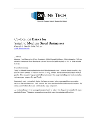 Co-location Basics for
Small to Medium Sized Businesses
Copyright © 2004-09, Online Tech Inc.
www.onlinetech.com



Audience
Owners, Chief Executive Offers, Presidents, Chief Financial Officers, Chief Operating Officers
of small to medium sized businesses who are dissatisfied with the level of risk to their Internet
Servers.

Executive Summary
Many if not most small and medium sized businesses (less than $500M in annual revenue) rely
heavily on the Internet to conduct business. Losing Internet presence means loss of revenue or
profits. This mandates highly reliable Internet servers that are protected against local anomalies
such as power outages, fire and floods.

Fortunately, data centers built during the boom years are being repurposed into co-location
facilities for Internet servers. This result is that small and medium sized businesses can have the
same access to first class data centers as the large companies.

As business leaders try to leverage this opportunity to reduce risk they are presented with many
detailed choices. This paper summarizes some of the more important considerations.
 
