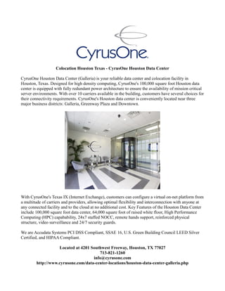 Colocation Houston Texas - CyrusOne Houston Data Center
CyrusOne Houston Data Center (Galleria) is your reliable data center and colocation facility in
Houston, Texas. Designed for high density computing, CyrusOne's 100,000 square foot Houston data
center is equipped with fully redundant power architecture to ensure the availability of mission critical
server environments. With over 10 carriers available in the building, customers have several choices for
their connectivity requirements. CyrusOne's Houston data center is conveniently located near three
major business districts: Galleria, Greenway Plaza and Downtown.
With CyrusOne's Texas IX (Internet Exchange), customers can configure a virtual on-net platform from
a multitude of carriers and providers, allowing optimal flexibility and interconnection with anyone at
any connected facility and to the cloud at no additional cost. Key Features of the Houston Data Center
include 100,000 square foot data center, 64,000 square foot of raised white floor, High Performance
Computing (HPC) capabability, 24x7 staffed NOCC, remote hands support, reinforced physical
structure, video surveillance and 24/7 security guards.
We are Accudata Systems PCI DSS Compliant, SSAE 16, U.S. Green Building Council LEED Silver
Certified, and HIPAA Compliant.
Located at 4201 Southwest Freeway, Houston, TX 77027
713-821-1260
info@cyrusone.com
http://www.cyrusone.com/data-center-locations/houston-data-center-galleria.php
 