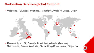 Co-location Services global footprint
• Vodafone – Swindon, Uxbridge, Park Royal, Watford, Leeds, Dublin
• Partnership – U.S., Canada, Brazil, Netherlands, Germany,
Switzerland, France, Australia, China, Hong Kong, Japan, Singapore
 