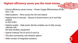Highest efficiency saves you the most money
• Utmost efficiency saves money – Power Usage Effectiveness (PUE)
from 1.25
• Ideal locations – Nine across the UK and Ireland
• Highest level of security – Secure to Government List X and fully
audited
to ISO 27001
• Highest quality – High power density enables you to fully occupy
cabinets with
the best ancillary equipment
• Uptime Institute Tier III and IL3 and IL4
• The best connectivity and network options
• Wide number of integrated solutions.
18
 