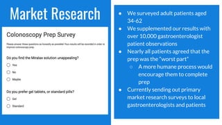 Market Research ● We surveyed adult patients aged
34-62
● We supplemented our results with
over 10,000 gastroenterologist
patient observations
● Nearly all patients agreed that the
prep was the “worst part”
○ A more humane process would
encourage them to complete
prep
● Currently sending out primary
market research surveys to local
gastroenterologists and patients
 