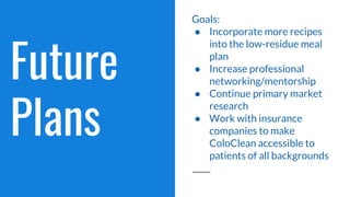 Future
Plans
Goals:
● Incorporate more recipes
into the low-residue meal
plan
● Increase professional
networking/mentorship
● Continue primary market
research
● Work with insurance
companies to make
ColoClean accessible to
patients of all backgrounds
 
