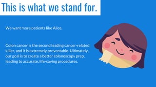 This is what we stand for.
We want more patients like Alice.
Colon cancer is the second leading cancer-related
killer, and it is extremely preventable. Ultimately,
our goal is to create a better colonoscopy prep,
leading to accurate, life-saving procedures.
 