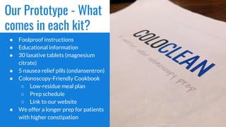 Our Prototype - What
comes in each kit?
● Foolproof instructions
● Educational information
● 30 laxative tablets (magnesium
citrate)
● 5 nausea relief pills (ondansentron)
● Colonoscopy-Friendly Cookbook
○ Low-residue meal plan
○ Prep schedule
○ Link to our website
● We offer a longer prep for patients
with higher constipation
 