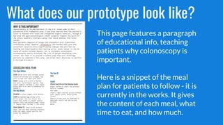 What does our prototype look like?
This page features a paragraph
of educational info, teaching
patients why colonoscopy is
important.
Here is a snippet of the meal
plan for patients to follow - it is
currently in the works. It gives
the content of each meal, what
time to eat, and how much.
 