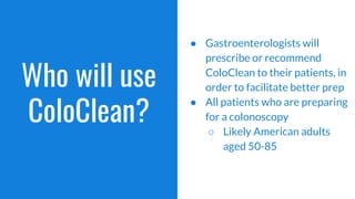 Who will use
ColoClean?
● Gastroenterologists will
prescribe or recommend
ColoClean to their patients, in
order to facilitate better prep
● All patients who are preparing
for a colonoscopy
○ Likely American adults
aged 50-85
 