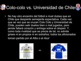Colo-colo vs. Universidad de Chile No hay otro encentro del fútbol a nivel clubes que en Chile que despierte semejante expectativa. Cada vez que se vez que se cruzan Colo Colo y Universidad de Chile, pueden salir duelos bien o mal jugados, pero jamás faltará corazón y entrega sobre el césped. Y, como toda rivalidad que se precie de tal, no admite grises ni en propios ni en extraños: todos los aficionados toman partido por el  Albo  o el  Azul   vs. 