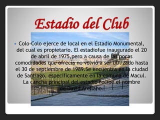 Estadio del Club
 Colo-Colo ejerce de local en el Estadio Monumental,
del cual es propietario. El estadiofue inaugurado el 20
de abril de 1975,pero a causa de las pocas
comodidades que ofrecía no volvió a ser utilizado hasta
el 30 de septiembre de 1989.Se encuentra en la ciudad
de Santiago, específicamente en la comuna de Macul.
La cancha principal del estadio recibe el nombre
de David Arellano.
 
