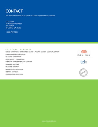 CONTACT
For more information or to speak to a sales representative, contact:



COLOCUBE
56 MARIETTA STREET
4TH FLOOR
ATLANTA, GA 30303

1-888-797-3831




C O L O C U B E    S E R V I C E S
CLOUD COMPUTING – ENTERPRISE CLOUD | PRIVATE CLOUDS | VIRTUALIZATION

COMPLEX MANAGED HOSTING
MANAGED COLOCATION

HIGH DENSITY COLOCATION
DISASTER RECOVERY BACKUP STORAGE

MANAGED HOSTING
MANAGED SECURITY
BANDWIDTH/IP SERVICES

PEERING SERVICES
PROFESSIONAL SERVICES




                                                 WWW.COLOCUBE.COM
 