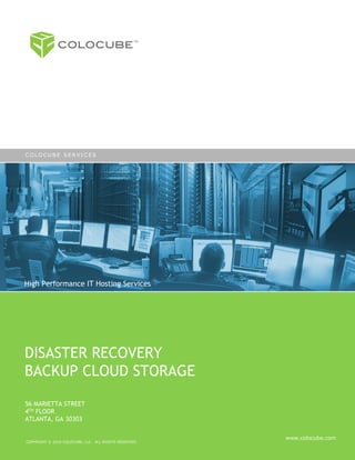 COLOCUBE!
                                                  TM




COLOCUBE SERVICES




High Performance IT Hosting Services




DISASTER RECOVERY
BACKUP CLOUD STORAGE
56 MARIETTA STREET
4TH FLOOR
ATLANTA, GA 30303

                                                       www.colocube.com
COPYRIGHT © 2010 COLOCUBE, LLC. ALL RIGHTS RESERVED.
 