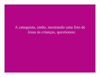 A catequista, então, mostrando uma foto de
       Jesus ás crianças, questionou:
 