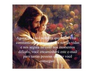 Agora: Se você acredita que Jesus está
constantemente presente em nossas vidas
  e nos segura no colo nos momentos
 difíceis, você encaminhará este e-mail
     para tantas pessoas quanto você
                conseguir.
 