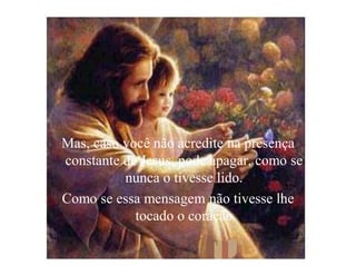 Mas, caso você não acredite na presença
constante de Jesus, pode apagar, como se
          nunca o tivesse lido.
Como se essa mensagem não tivesse lhe
            tocado o coração
 