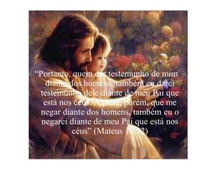 “Portanto, quem der testemunho de mim
   diante dos homens, também eu darei
 testemunho dele diante de meu Pai que
  está nos céus. Aquele, porém, que me
 negar diante dos homens, também eu o
  negarei diante de meu Pai que está nos
           céus” (Mateus 10,32)
 