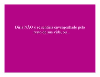 Diria NÃO e se sentiria envergonhado pelo
          resto de sua vida, ou...
 