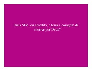 Diria SIM, eu acredito, e teria a coragem de
              morrer por Deus?
 