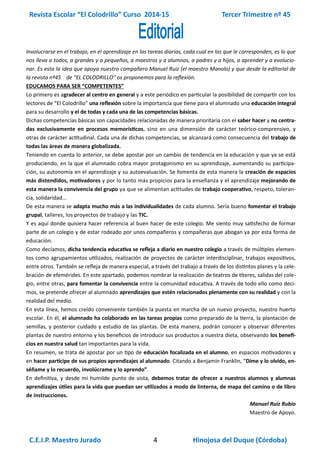 Revista Escolar “El Colodrillo” Curso 2014-15 Tercer Trimestre nº 45
C.E.I.P. Maestro Jurado 4 Hinojosa del Duque (Córdoba)
Involucrarse en el trabajo, en el aprendizaje en las tareas diarias, cada cual en las que le corresponden, es lo que
nos lleva a todos, a grandes y a pequeños, a maestros y a alumnos, a padres y a hijos, a aprender y a evolucio-
nar. Es esta la idea que apoya nuestro compañero Manuel Ruiz (el maestro Manolo) y que desde la editorial de
la revista nº45 de “EL COLODRILLO” os proponemos para la reflexión.
EDUCAMOS PARA SER “COMPETENTES”
Lo primero es agradecer al centro en general y a este periódico en particular la posibilidad de compartir con los
lectores de “El Colodrillo” una reflexión sobre la importancia que tiene para el alumnado una educación integral
para su desarrollo y el de todas y cada una de las competencias básicas.
Dichas competencias básicas son capacidades relacionadas de manera prioritaria con el saber hacer y no centra-
das exclusivamente en procesos memorísticos, sino en una dimensión de carácter teórico-comprensivo, y
otras de carácter actitudinal. Cada una de dichas competencias, se alcanzará como consecuencia del trabajo de
todas las áreas de manera globalizada.
Teniendo en cuenta lo anterior, se debe apostar por un cambio de tendencia en la educación y que ya se está
produciendo, en la que el alumnado cobra mayor protagonismo en su aprendizaje, aumentando su participa-
ción, su autonomía en el aprendizaje y su autoevaluación. Se fomenta de esta manera la creación de espacios
más distendidos, motivadores y por lo tanto más propicios para la enseñanza y el aprendizaje mejorando de
esta manera la convivencia del grupo ya que se alimentan actitudes de trabajo cooperativo, respeto, toleran-
cia, solidaridad...
De esta manera se adapta mucho más a las individualidades de cada alumno. Sería bueno fomentar el trabajo
grupal, talleres, los proyectos de trabajo y las TIC.
Y es aquí donde quisiera hacer referencia al buen hacer de este colegio. Me siento muy satisfecho de formar
parte de un colegio y de estar rodeado por unos compañeros y compañeras que abogan ya por esta forma de
educación.
Como decíamos, dicha tendencia educativa se refleja a diario en nuestro colegio a través de múltiples elemen-
tos como agrupamientos utilizados, realización de proyectos de carácter interdisciplinar, trabajos expositivos,
entre otros. También se refleja de manera especial, a través del trabajo a través de los distintos planes y la cele-
bración de efemérides. En este apartado, podemos nombrar la realización de teatros de títeres, salidas del cole-
gio, entre otras, para fomentar la convivencia entre la comunidad educativa. A través de todo ello como deci-
mos, se pretende ofrecer al alumnado aprendizajes que estén relacionados plenamente con su realidad y con la
realidad del medio.
En esta línea, hemos creído conveniente también la puesta en marcha de un nuevo proyecto, nuestro huerto
escolar. En él, el alumnado ha colaborado en las tareas propias como preparado de la tierra, la plantación de
semillas, y posterior cuidado y estudio de las plantas. De esta manera, podrán conocer y observar diferentes
plantas de nuestro entorno y los beneficios de introducir sus productos a nuestra dieta, observando los benefi-
cios en nuestra salud tan importantes para la vida.
En resumen, se trata de apostar por un tipo de educación focalizada en el alumno, en espacios motivadores y
en hacer partícipe de sus propios aprendizajes al alumnado. Citando a Benjamín Franklin, “Dime y lo olvido, en-
séñame y lo recuerdo, involúcrame y lo aprendo”.
En definitiva, y desde mi humilde punto de vista, debemos tratar de ofrecer a nuestros alumnos y alumnas
aprendizajes útiles para la vida que puedan ser utilizados a modo de linterna, de mapa del camino o de libro
de instrucciones.
Manuel Ruiz Rubio
Maestro de Apoyo.
 
