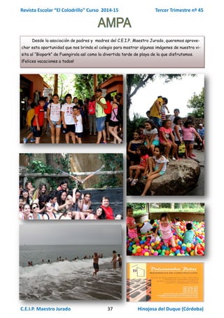 Revista Escolar “El Colodrillo” Curso 2014-15 Tercer Trimestre nº 45
C.E.I.P. Maestro Jurado 37 Hinojosa del Duque (Córdoba)
Desde la asociación de padres y madres del C.E.I.P. Maestro Jurado, queremos aprove-
char esta oportunidad que nos brinda el colegio para mostrar algunas imágenes de nuestra vi-
sita al “Biopark” de Fuengirola así como la divertida tarde de playa de la que disfrutamos.
¡Felices vacaciones a todos!
 