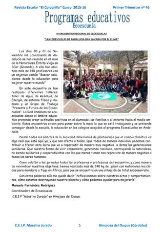 Revista Escolar “El Colodrillo” Curso 2015-16 Primer Trimestre nº 46
C.E.I.P. Maestro Jurado 5 Hinojosa del Duque (Córdoba)
IV ENCUENTRO REGIONAL DE ECOESCUELAS
“LAS ECOESCUELAS DE ANDALUCIA DAN LA CARA POR EL CLIMA”
Los días 20 y 21 de No-
viembre las Ecoescuelas de An-
dalucía se han reunido en el Aula
de la Naturaleza Ermita Vieja en
Dílar (Granada). A ella han asis-
tido más de 140 profesores con
un objetivo común “Buscar solu-
ciones desde la educación para
mejorar nuestro mundo”
En este encuentro se han
realizado diferentes talleres:
taller de Agua, de Residuos, de
Energía, de entorno Físico y Hu-
mano y un Grupo de Trabajo
“Presente y Futuro de las Ecoes-
cuelas”. La Red Andaluza de eco-
escuelas desde el ámbito educa-
tivo pretende crear actitudes positivas en el alumnado, las familias y el entorno hacia el medio am-
biente. Estos encuentros sirven para poner sobre la mesa lo que se está trabajando y se pretende
conseguir desde la escuela, la educación en los colegios acogidos al programa Ecoescuelas en Anda-
lucía.
Desde todos los ámbitos de la sociedad deberíamos de plantearnos que el cambio climático es
algo real que está aquí ya, y que nos afecta a todos. Que todos de manera individual podemos con-
tribuir a frenar esta lacra que va a repercutir de manera muy negativa a dotas las generaciones
venideras. Que nuestra forma de vivir consumista, generando residuos, destruyendo la naturaleza,
no siendo solidarios y cooperativistas con los que menos tienen nos repercute de manera negativa a
todos los seres humanos.
Como colofón a las jornadas todos los profesores y profesoras del encuentro, y como manera
de reivindicar nuestros objetivos, hemos realizado más de 240 kg de jabón con materiales recicla-
dos para mandarlo a Togo en África, país que se encuentra en una situación de total subdesarrollo.
Con estas palabras sólo me queda decir “reflexionemos sobre nuestros actos y comportamien-
tos, cómo estamos destruyendo nuestro planeta y cómo podemos ayudar para mejorarlo”.
Manuela Fernández Rodríguez
Coordinadora de Ecoescuelas
C.E.I P “Maestro Jurado” en Hinojosa del Duque.
 