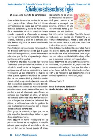 Revista Escolar “El Colodrillo” Curso 2018-19 Segundo Trimestre nº 56
16 C.E.I.P. Maestro Jurado Hinojosa del Duque (Córdoba)
El juego como método de aprendizaje
Como sabéis durante las tardes de los mar-
tes y jueves desarrollamos las actividades
extraescolares de inglés que corren a cargo
de Rocío Barbancho y María del Mar Ceña.
En el transcurso de este trimestre hemos
estado repasando y afianzando los concep-
tos ya aprendidos anteriormente como los
colores, números y días de la semana, ade-
más hemos adquirido un nuevo vocabulario,
los animales.
Para trabajar este contenido hemos realiza-
do diversas actividades en las que el juego
ha estado muy presente, es una herramienta
educativa que facilita el aprendizaje y la co-
municación entre iguales.
El material empleado han sido las tarjetas
flashcards para aprender las palabras a tra-
vés de la visualización de imágenes, cancio-
nes para que el oído se acomodara al nuevo
vocabulario ya que mediante la música los
niños pueden aprender multitud de conteni-
dos, de una manera fácil y dinámica favore-
ciendo así el progreso de diversas capacida-
des, logrando un desarrollo integral del indi-
viduo. Hemos hecho uso de materiales mani-
pulativos como puzles recortables para for-
marlos y que el alumnado identificara los
animales que figuraban en ellos, un dominó
de animales donde los niños tenían que aso-
ciar la imagen con el nombre del animal. Por
último, la actividad que más ha gustado ha
sido la elaboración de caretas con la imagen
de los animales aprendidos.
En el grupo de primaria, al igual que con los
más pequeños, la metodología lúdica ha juga-
do un papel importante.
Para adquirir el nuevo vocabulario de las
partes de la cara se ha empleado la canción,
además para ampliar el vocabulario de las
partes del cuerpo hemos jugado al bingo,
lógicamente no es un bin-
go tradicional ya que ser-
virá para centrar a los
alumnos y conseguir que
presten atención en una
determinada tarea y ad-
quieran con más facilidad
los diferentes contenidos. También, hemos
trabajado los medios de transporte y el
tiempo meteorológico, todos y cada uno de
los contenidos usando actividades divertidas
y atractivas para el alumnado.
Una de las actividades más esperadas, fue la
del día del padre, los alumnos querían tener
un detalle con ellos y elaboraron unas tarje-
tas con todo su cariño felicitándolos y al lle-
gar a sus casas hicieron entrega de ellas.
En el desarrollo de estas actividades extra-
escolares, es primordial el juego como he-
rramienta de trabajo. Dado que los niños a
estas horas del día han disminuido su aten-
ción y es necesario que desconecten de la
rutina y aprendan a través del juego.
¡¡Happy Easter!!
Rocío Barbancho Barbancho
María del Mar Ceña Luque
 