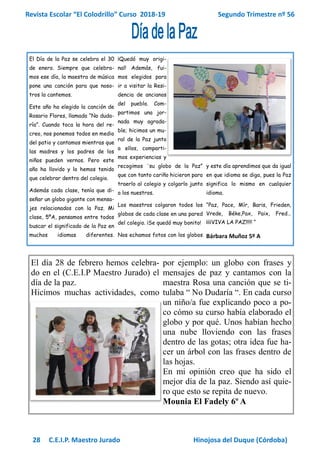 Revista Escolar “El Colodrillo” Curso 2018-19 Segundo Trimestre nº 56
28 C.E.I.P. Maestro Jurado Hinojosa del Duque (Córdoba)
El Día de la Paz se celebra el 30
de enero. Siempre que celebra-
mos ese día, la maestra de música
pone una canción para que noso-
tros la cantemos.
Este año ha elegido la canción de
Rosario Flores, llamada “No duda-
ría”. Cuando toca la hora del re-
creo, nos ponemos todos en medio
del patio y cantamos mientras que
las madres y los padres de los
niños pueden vernos. Pero este
año ha llovido y lo hemos tenido
que celebrar dentro del colegio.
Además cada clase, tenía que di-
señar un globo gigante con mensa-
jes relacionados con la Paz. Mi
clase, 5ºA, pensamos entre todos
buscar el significado de la Paz en
muchos idiomas diferentes.
¡Quedó muy origi-
nal! Además, fui-
mos elegidos para
ir a visitar la Resi-
dencia de ancianos
del pueblo. Com-
partimos una jor-
nada muy agrada-
ble; hicimos un mu-
ral de la Paz junto
a ellos, comparti-
mos experiencias y
recogimos ¨su globo de la Paz”
que con tanto cariño hicieron para
traerlo al colegio y colgarlo junto
a los nuestros.
Los maestros colgaron todos los
globos de cada clase en una pared
del colegio. ¡Se quedó muy bonito!
Nos echamos fotos con los globos
y este día aprendimos que da igual
en que idioma se diga, pues la Paz
significa lo mismo en cualquier
idioma.
“Paz, Pace, Mír, Baris, Frieden,
Vrede, Béke,Pax, Paix, Fred…
¡¡¡¡VIVA LA PAZ!!!!! “
Bárbara Muñoz 5º A
El día 28 de febrero hemos celebra-
do en el (C.E.I.P Maestro Jurado) el
día de la paz.
Hicimos muchas actividades, como
por ejemplo: un globo con frases y
mensajes de paz y cantamos con la
maestra Rosa una canción que se ti-
tulaba “ No Dudaría “. En cada curso
un niño/a fue explicando poco a po-
co cómo su curso había elaborado el
globo y por qué. Unos habían hecho
una nube lloviendo con las frases
dentro de las gotas; otra idea fue ha-
cer un árbol con las frases dentro de
las hojas.
En mi opinión creo que ha sido el
mejor día de la paz. Siendo así quie-
ro que esto se repita de nuevo.
Mounia El Fadely 6º A
 