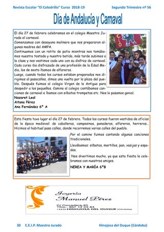 Revista Escolar “El Colodrillo” Curso 2018-19 Segundo Trimestre nº 56
30 C.E.I.P. Maestro Jurado Hinojosa del Duque (Córdoba)
El día 27 de febrero celebramos en el colegio Maestro Ju-
rado el carnaval.
Comenzamos con desayuno molinero que nos prepararon al-
gunas madres del AMPA.
Continuamos con un ratito de patio mientras nos tomába-
mos nuestra tostada y nuestro batido, más tarde subimos a
la clase y nos vestimos cada uno con su disfraz de carnaval.
Cada curso iba disfrazado de una profesión de la Edad Me-
dia, los de sexto íbamos de alfareros.
Luego, cuando todos los cursos estaban preparados nos di-
rigimos al pasacalles, dimos una vuelta por la plaza del pue-
blo. Después fuimos al colegio Virgen de la Antigua para
despedir a los pequeños. Camino al colegio cantábamos can-
ciones de carnaval e íbamos con silbatos trompetas etc. Nos lo pasamos genial.
Nazaret Leal
Aitana Pérez
Ana Fernández 6º A
Esta fiesta tuvo lugar el día 27 de febrero. Todos los cursos fueron vestidos de oficios
de la época medieval: de caballeros, campesinos, panaderos, alfareros, herreros…
Hicimos el habitual pasa calles, donde recorremos varias calles del pueblo.
Por el camino fuimos cantando algunas canciones
tradicionales.
Llevábamos: silbatos, martillos, pan, vasijas y espa-
das.
Nos divertimos mucho, ya que esta fiesta la cele-
bramos con nuestros amigos.
NEREA Y MARÍA 6ºB
 