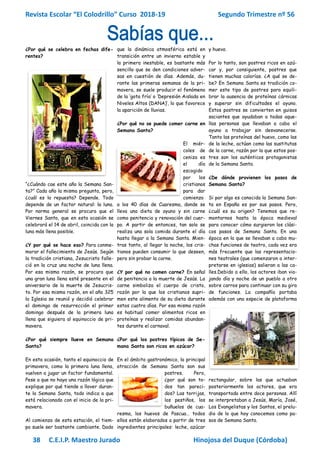 Revista Escolar “El Colodrillo” Curso 2018-19 Segundo Trimestre nº 56
38 C.E.I.P. Maestro Jurado Hinojosa del Duque (Córdoba)
¿Por qué se celebra en fechas dife-
rentes?
“¿Cuándo cae este año la Semana San-
ta?” Cada año la misma pregunta, pero,
¿cuál es la repuesta? Depende. Todo
depende de un factor natural: la luna.
Por norma general se procura que el
Viernes Santo, que en esta ocasión se
celebrará el 14 de abril, coincida con la
luna más llena posible.
¿Y por qué se hace eso? Para conme-
morar el fallecimiento de Jesús. Según
la tradición cristiana, Jesucristo falle-
ció en la cruz una noche de luna llena.
Por esa misma razón, se procura que
una gran luna llena esté presente en el
aniversario de la muerte de Jesucris-
to. Por esa misma razón, en el año 325
la Iglesia se reunió y decidió celebrar
el domingo de resurrección el primer
domingo después de la primera luna
llena que siguiera al equinoccio de pri-
mavera.
¿Por qué siempre llueve en Semana
Santa?
En esta ocasión, tanto el equinoccio de
primavera, como la primera luna llena,
vuelven a jugar un factor fundamental.
Pese a que no haya una razón lógica que
explique por qué tiende a llover duran-
te la Semana Santa, todo indica a que
está relacionado con el inicio de la pri-
mavera.
Al comienzo de esta estación, el tiem-
po suele ser bastante cambiante. Dado
que la dinámica atmosférica está en
transición entre un invierno estable y
la primera inestable, es bastante más
sencillo que se den condiciones adver-
sas en cuestión de días. Además, du-
rante las primeras semanas de la pri-
mavera, se suele producir el fenómeno
de la ‘gota fría’ o ‘Depresión Aislada en
Niveles Altos (DANA)’, lo que favorece
la aparición de lluvias.
¿Por qué no se puede comer carne en
Semana Santa?
El miér-
coles de
ceniza es
el día
escogido
por los
cristianos
para dar
comienzo
a los 40 días de Cuaresma, donde se
lleva una dieta de ayuno y sin carne
como penitencia y renovación del cuer-
po. A partir de entonces, tan solo se
realiza una sola comida durante el día
hasta llegar a la Semana Santa. Mien-
tras tanto, al llegar la noche, los cris-
tianos pueden consumir lo que deseen,
pero sin probar la carne.
¿Y por qué no comen carne? En señal
de penitencia a la muerte de Jesús. La
carne simboliza el cuerpo de cristo,
razón por la que los cristianos supri-
men este alimento de su dieta durante
estos cuatro días. Por esa misma razón
es habitual comer alimentos ricos en
proteínas y realizar comidas abundan-
tes durante el carnaval.
¿Por qué los postres típicos de Se-
mana Santa son ricos en azúcar?
En el ámbito gastronómico, la principal
atracción de Semana Santa son sus
postres. Pero,
¿por qué son to-
dos tan pareci-
dos? Las torrijas,
los pestiños, los
buñuelos de cua-
resma, los huevos de Pascua… todos
ellos están elaborados a partir de tres
ingredientes principales: leche, azúcar
y huevo.
Por lo tanto, son postres ricos en azú-
car y, por consiguiente, postres que
tienen muchas calorías. ¿A qué se de-
be? En Semana Santa es tradición co-
mer este tipo de postres para equili-
brar la ausencia de proteínas cárnicas
y superar sin dificultades el ayuno.
Estos postres se convierten en guisos
saciantes que ayudaban a todas aque-
llas personas que llevaban a cabo el
ayuno a trabajar sin desvanecerse.
Tanto las proteínas del huevo, como las
de la leche, actúan como las sustitutas
de la carne, razón por la que estos pos-
tres son los auténticos protagonistas
de la Semana Santa.
¿De dónde provienen los pasos de
Semana Santa?
Si por algo es conocida la Semana San-
ta en España es por sus pasos. Pero,
¿cuál es su origen? Tenemos que re-
montarnos hasta la época medieval
para conocer cómo surgieron los clási-
cos pasos de Semana Santa. En una
época en la que se llevaban a cabo mu-
chas funciones de teatro, cada vez era
más frecuente que las representacio-
nes teatrales (que comenzaron a inter-
pretarse en iglesias) salieran a las ca-
lles.Debido a ello, los actores iban via-
jando día y noche de un pueblo a otro
sobre carros para continuar con su gira
de funciones. La compañía portaba
además con una especie de plataforma
rectangular, sobre las que actuaban
posteriormente los actores, que era
transportada entre doce personas. Allí
se interpretaban a Jesús, María, José,
Los Evangelistas y los Santos, el prelu-
dio de lo que hoy conocemos como pa-
sos de Semana Santa.
 