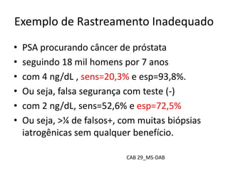 Exemplo de Rastreamento Inadequado
• PSA procurando câncer de próstata
• seguindo 18 mil homens por 7 anos
• com 4 ng/dL , sens=20,3% e esp=93,8%.
• Ou seja, falsa segurança com teste (-)
• com 2 ng/dL, sens=52,6% e esp=72,5%
• Ou seja, >¼ de falsos+, com muitas biópsias
iatrogênicas sem qualquer benefício.
CAB 29_MS-DAB
 